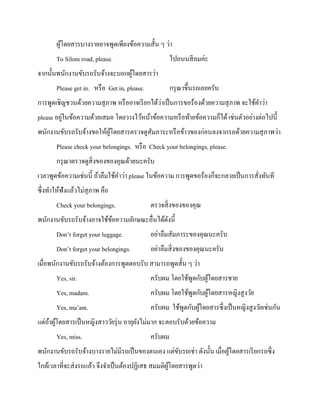 ผูโดยสารบางรายอาจพูดเพียงข้อความสั้น ๆ ว่า
้
To Silom road, please.

ไปถนนสี ลมค่ะ

จากนั้นพนักงานขับรถรับจ้างจะบอกผูโดยสารว่า
้
Please get in. หรื อ Get in, please.

กรุ ณาขึ้นรถเลยครับ

่
การพูดเชิญชวนด้วยความสุ ภาพ หรื ออาจเรี ยกได้วาเป็ นการขอร้องด้วยความสุ ภาพ จะใช้คาว่า
่
please อยูในข้อความด้วยเสมอ โดยวางไว้หน้าข้อความหรื อท้ายข้อความก็ได้ เช่นตัวอย่างต่อไปนี้
พนักงานขับรถรับจ้างขอให้ผโดยสารตรวจดูสัมภาระหรื อข้าวของก่อนลงจากรถด้วยความสุ ภาพว่า
ู้
Please check your belongings. หรื อ Check your belongings, please.
กรุ ณาตรวจดูสิ่งของของคุณด้วยนะครับ
เวลาพูดข้อความเช่นนี้ ถ้าลืมใช้คาว่า please ในข้อความ การพูดขอร้องก็จะกลายเป็ นการสั่งทันที
ซึ่งทาให้ฟังแล้วไม่สุภาพ คือ
Check your belongings.

ตรวจสิ่ งของของคุณ

พนักงานขับรถรับจ้างอาจใช้ขอความลักษณะอื่นได้ดงนี้
้
ั
Don’t forget your luggage.

อย่าลืมสัมภาระของคุณนะครับ

Don’t forget your belongings.

อย่าลืมสิ่ งของของคุณนะครับ

เมื่อพนักงานขับรถรับจ้างต้องการพูดตอบรับ สามารถพูดสั้น ๆ ว่า
Yes, sir.

ครับผม โดยใช้พดกับผูโดยสารชาย
ู
้

Yes, madam.

ครับผม โดยใช้พดกับผูโดยสารหญิงสู งวัย
ู
้

Yes, ma’am.

ครับผม ใช้พดกับผูโดยสารซึ่งเป็ นหญิงสู งวัยเช่นกัน
ู
้

แต่ถาผูโดยสารเป็ นหญิงสาววัยรุ่ น อายุยงไม่มาก จะตอบรับด้วยข้อความ
้ ้
ั
Yes, miss.

ครับผม

พนักงานขับรถรับจ้างบางรายไม่มีรถเป็ นของตนเอง แต่ขบรถเช่า ดังนั้น เมื่อผูโดยสารเรี ยกรถซึ่ง
ั
้
ใกล้เวลาที่จะส่ งรถแล้ว จึงจาเป็ นต้องปฏิเสธ สมมติผโดยสารพูดว่า
ู้

 