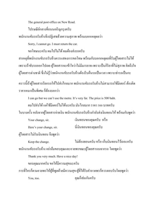The general post-office on New Road.
ไปรษณี ยกลางที่ถนนเจริ ญกรุ งครับ
์
พนักงานขับรถรับจ้างจึงปฏิเสธด้วยความสุ ภาพ พร้อมบอกเหตุผลว่า
Sorry, I cannot go. I must return the car.
ขอโทษนะครับ ผมไปไม่ได้ ผมต้องส่ งรถครับ
สาเหตุที่พนักงานขับรถรับจ้างควรแสดงการขอโทษ พร้อมกับบอกเหตุผลที่รับผูโดยสารไม่ได้
้
เพราะถ้าขับรถออกไปเลย ผูโดยสารจะเข้าใจว่าไม่มีมารยาท เพราะเป็ นกิริยาที่ไม่สุภาพ คิดถึงใจ
้
่
ผูโดยสารต่างชาติ ซึ่งไม่รู้วาพนักงานขับรถรับจ้างต้องรี บคืนรถเป็ นเวลา เพราะเช่ารถเป็ นกะ
้
คราวนี้ถาผูโดยสารเรี ยกรถให้ไปส่ งไกลมาก พนักงานขับรถรับจ้างไม่สามารถใช้มิเตอร์ ต้องคิด
้ ้
ราคาเหมาเป็ นพิเศษ ก็ตองบอกว่า
้
I can go but we can’t use the metre. It’s very far. The price is 500 baht.
ผมไปส่ งได้ แต่ใช้มิเตอร์ไม่ได้นะครับ มันไกลมาก ราคา 500 บาทครับ
ในบางครั้ง หลังจากผูโดยสารจ่ายเงิน พนักงานขับรถรับจ้างกาลังส่ งเงินทอนให้ พร้อมกับพูดว่า
้
Your change, sir.

เงินทอนของคุณครับ หรื อ

Here’s your change, sir.

นี่เงินทอนของคุณครับ

ผูโดยสารไม่รับเงินทอน จึงพูดว่า
้
Keep the change.

ไม่ตองทอนครับ หรื อ เก็บเงินทอนไว้เถอะครับ
้

พนักงานขับรถรับจ้าง อย่าลืมขอบคุณและอวยพรขณะผูโดยสารลงจากรถ โดยพูดว่า
้
Thank you very much. Have a nice day!
ขอบคุณมากครับ ขอให้มีความสุ ขนะครับ
การที่ใครก็ตามอวยพรให้ผที่พดด้วยมีความสุ ข ผูที่ได้รับคาอวยพรก็ควรตอบรับโดยพูดว่า
ู้ ู
้
You, too.

คุณก็เช่นกันครับ

 