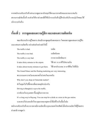 หากพนักงานขับรถรับจ้างสามารถพูดภาษาอังกฤษได้ตามมารยาทสังคมและเหมาะสมกับ
สถานการณ์เช่นนี้แล้ว จะช่วยให้ชาวต่างชาติที่ใช้บริ การรถรับจ้างรู ้สึกประทับใจ และอุ่นใจขณะใช้
บริ การรถรับจ้าง

เรื่องที่ 2 การพูดแสดงความรู้ สึก และแสดงความคิดเห็น
ขณะขับรถบริ การผูโดยสาร ย่อมมีเวลาพูดคุยกันพอสมควร โดยเฉพาะพูดแสดงความรู ้สึก
้
และแสดงความคิดเห็น อย่างเช่นตัวอย่างต่อไปนี้
The traffic is bad.

รถติด

The traffic is too bad.

รถติดจังเลย

The traffic is very bad.

การจราจรติดขัดมาก

It takes thirty minutes to the airport.

ใช้เวลา 30 นาทีไปสนามบิน

It takes about twenty minutes to get there. ใช้เวลาประมาณ 20 นาทีที่จะไปที่นน
ั่
The Grand Palace and the floating marketing are very interesting.
พระบรมมหาราชวังและตลาดน้ าน่าสนใจมากครับ
Why don’t you shop at Chatuchak market?
ทาไมคุณไม่ไปซื้อของที่ตลาดจตุจกรล่ะครับ
ั
Driving in Bangkok is up to the traffic.
่ ั
การขับรถในกรุ งเทพฯ ขึ้นอยูกบการจราจร
It’s a long way to Rayong. You can stop for a drink at a store at the gas station.
ระยะทางไประยองอีกไกล คุณอาจจะหยุดหาน้ าดื่มที่ร้านในปั๊มน้ ามัน
พนักงานขับรถรับจ้างบางรายอาจมีนามบัตรที่ระบุหมายเลขโทรศัพท์ เมื่อส่ งนามบัตรให้ผโดยสาร
ู้
ต่างชาติ อาจพูดว่า

 