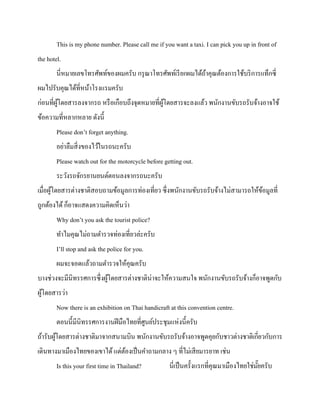 This is my phone number. Please call me if you want a taxi. I can pick you up in front of
the hotel.
นี่หมายเลขโทรศัพท์ของผมครับ กรุ ณาโทรศัพท์เรี ยกผมได้ถาคุณต้องการใช้บริ การแท็กซี่
้
ผมไปรับคุณได้ที่หน้าโรงแรมครับ
ก่อนที่ผโดยสารลงจากรถ หรื อเกือบถึงจุดหมายที่ผโดยสารจะลงแล้ว พนักงานขับรถรับจ้างอาจใช้
ู้
ู้
ข้อความที่หลากหลาย ดังนี้
Please don’t forget anything.
อย่าลืมสิ่ งของไว้ในรถนะครับ
Please watch out for the motorcycle before getting out.
ระวังรถจักรยานยนต์ตอนลงจากรถนะครับ
เมื่อผูโดยสารต่างชาติสอบถามข้อมูลการท่องเที่ยว ซึ่งพนักงานขับรถรับจ้างไม่สามารถให้ขอมูลที่
้
้
ถูกต้องได้ ก็อาจแสดงความคิดเห็นว่า
Why don’t you ask the tourist police?
ทาไมคุณไม่ถามตารวจท่องเที่ยวล่ะครับ
I’ll stop and ask the police for you.
ผมจะจอดแล้วถามตารวจให้คุณครับ
บางช่วงจะมีนิทรรศการซึ่ งผูโดยสารต่างชาติน่าจะให้ความสนใจ พนักงานขับรถรับจ้างก็อาจพูดกับ
้
ผูโดยสารว่า
้
Now there is an exhibition on Thai handicraft at this convention centre.
ตอนนี้มีนิทรรศการงานฝี มือไทยที่ศนย์ประชุมแห่งนี้ครับ
ู
ถ้ารับผูโดยสารต่างชาติมาจากสนามบิน พนักงานขับรถรับจ้างอาจพูดคุยกับชาวต่างชาติเกี่ยวกับการ
้
เดินทางมาเมืองไทยของเขาได้ แต่ตองเป็ นคาถามกลาง ๆ ที่ไม่เสี ยมารยาท เช่น
้
Is this your first time in Thailand?

นี่เป็ นครั้งแรกที่คุณมาเมืองไทยใช่มยครับ
ั๊

 