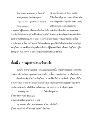 How long are you staying in Bangkok?

่
คุณจะอยูที่กรุ งเทพฯ นานแค่ไหนครับ

Is this your first time in Bangkok?

นี่เป็ นครั้งแรกที่คุณมากรุ งเทพฯ หรื อเปล่าครับ

I hope you have a good time in Bangkok.

ผมหวังว่าคุณจะมีความสุ ขที่กรุ งเทพฯ นะครับ

Enjoy your stay.

่
ขอให้คุณอยูอย่างมีความสุ ขนะครับ

การพูดคุยกับผูโดยสารจะสร้างความเป็ นกันเองยิงขึ้น แต่พนักงานขับรถรับจ้างควรพูดคุยเฉพาะ
้
่
เรื่ องทัวไปเท่านั้น อย่าถามเรื่ องที่เป็ นส่ วนตัวจนเกินไป เพราะแทนที่จะเกิดสัมพันธภาพที่ดีต่อกัน
่
จะกลายเป็ นสร้างความขุ่นข้องหมองใจให้เกิดขึ้น ผูโดยสารจะมองว่าไม่มีมารยาทที่ถามเรื่ อง
้
ส่ วนตัว เพราะฉะนั้นการสร้างความเป็ นกันเองด้วยการพูดคุยก็จาเป็ นต้องสังเกตสี หน้าและคาพูด
ของผูโดยสารต่างชาติดวย อย่าพูดหรื อถามในเรื่ องที่ผโดยสารไม่ชอบ หรื อขณะนั้นผูโดยสารรู ้สึก
้
้
ู้
้
ราคาญแล้ว พนักงานขับรถรับจ้างต้องปรับตนเองตามสถานการณ์ทนที
ั

เรื่องที่ 3 การพูดแสดงความช่ วยเหลือ
หน้าที่ของพนักงานขับรถรับจ้างไม่เพียงแต่ขบรถเท่านั้น แต่จาเป็ นต้องช่วยเหลือผูโดยสาร
ั
้
การช่วยเหลือเริ่ มด้วยการพูดแสดงความช่วยเหลือ รวมทั้งการช่วยเหลือด้วยแรงกายในเรื่ องต่าง ๆ
เมื่อพนักงานขับรถรับจ้างมารับผูโดยสารต่างชาติที่หน้าโรงแรมแห่งหนึ่ง ผูโดยสารให้ไป
้
้
ส่ งที่สถานีขนส่ งสายตะวันออก เขาจึงมีประเป๋ าเดินทางใบใหญ่ พนักงานขับรถรับจ้างรี บเปิ ดฝา
กระโปรงรถด้านท้าย แล้วไปรับกระเป๋ าเดินทางจากผูโดยสารต่างชาติ พร้อมกับพูดว่า
้
Let me help you.

ให้ผมช่วยคุณครับ

ผูโดยสารพูดขอบคุณ Thank you.
้
พนักงานขับรถรับจ้างตอบรับคาขอบคุณว่า
My pleasure. หรื อ You’re welcome. ด้วยความยินดีครับ
ผูโดยสารถามถึงห้องน้ าในขณะนังรถรับจ้างไปพัทยา
้
่

 
