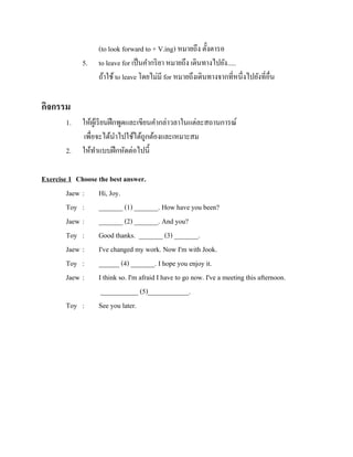 5.

(to look forward to + V.ing) หมายถึง ตั้งตารอ
to leave for เป็ นคากริ ยา หมายถึง เดินทางไปยัง.....
ถ้าใช้ to leave โดยไม่มี for หมายถึงเดินทางจากที่หนึ่งไปยังที่อื่น

กิจกรรม
1.
2.

ให้ผเู ้ รี ยนฝึ กพูดและเขียนคากล่าวลาในแต่ละสถานการณ์
เพื่อจะได้นาไปใช้ได้ถูกต้องและเหมาะสม
ให้ทาแบบฝึ กหัดต่อไปนี้

Exercise 1 Choose the best answer.
Jaew : Hi, Joy.
Toy : _______ (1) _______. How have you been?
Jaew : _______ (2) _______. And you?
Toy : Good thanks. _______ (3) _______.
Jaew : I've changed my work. Now I'm with Jook.
Toy : ______ (4) _______. I hope you enjoy it.
Jaew : I think so. I'm afraid I have to go now. I've a meeting this afternoon.
___________ (5)____________.
Toy : See you later.

 