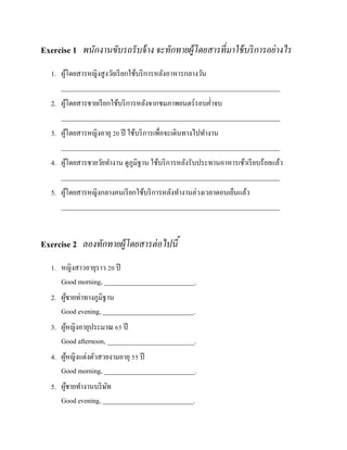 Exercise 1 พนักงานขับรถรั บจ้ าง จะทักทายผู้โดยสารที่ มาใช้ บริ การอย่ างไร
1. ผูโดยสารหญิงสู งวัยเรี ยกใช้บริ การหลังอาหารกลางวัน
้
_________________________________________________________________
2. ผูโดยสารชายเรี ยกใช้บริ การหลังจากชมภาพยนตร์รอบค่าจบ
้
_________________________________________________________________
3. ผูโดยสารหญิงอายุ 20 ปี ใช้บริ การเพื่อจะเดินทางไปทางาน
้
_________________________________________________________________
4. ผูโดยสารชายวัยทางาน ดูภูมิฐาน ใช้บริ การหลังรับประทานอาหารเช้าเรี ยบร้อยแล้ว
้
_________________________________________________________________
5. ผูโดยสารหญิงกลางคนเรี ยกใช้บริ การหลังทางานล่วงเวลาตอนเย็นแล้ว
้
_________________________________________________________________

Exercise 2 ลองทักทายผู้โดยสารต่ อไปนี ้
1. หญิงสาวอายุราว 20 ปี
Good morning, ___________________________.
2. ผูชายท่าทางภูมิฐาน
้
Good evening, ___________________________.
3. ผูหญิงอายุประมาณ 65 ปี
้
Good afternoon, __________________________.
4. ผูหญิงแต่งตัวสวยงามอายุ 55 ปี
้
Good morning, ___________________________.
5. ผูชายทางานบริ ษท
้
ั
Good evening, ___________________________.

 