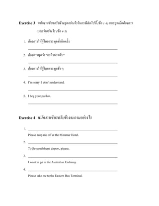 Exercise 3 พนักงานขับรถรั บจ้ างพูดอย่างไรในกรณี ต่อไปนี ้ (ข้ อ 1-3) และพูดเมื่อต้ องการ
บอกว่ าอย่ างไร (ข้ อ 4-5)
1. ต้องการให้ผโดยสารพูดซ้ าอีกครั้ง
ู้
__________________________________________________________
2. ต้องการพูดว่า “อะไรนะครับ”
__________________________________________________________
3. ต้องการให้ผโดยสารพูดช้า ๆ
ู้
__________________________________________________________
4. I’m sorry. I don’t understand.
__________________________________________________________
5. I beg your pardon.
__________________________________________________________

Exercise 4 พนักงานขับรถรั บจ้ างจะถามอย่ างไร
1. __________________________________________________________
Please drop me off at the Miramar Hotel.
2. __________________________________________________________
To Suvarnabhumi airport, please.
3. __________________________________________________________
I want to go to the Australian Embassy.
4. __________________________________________________________
Please take me to the Eastern Bus Terminal.

 