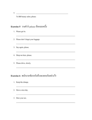 5. __________________________________________________________
To BB beauty salon, please.

Exercise 5 วางคาว่ า please อีกแบบหนึ่ง
1. Please get in.
__________________________________________________________________
2. Please don’t forget your luggage.
__________________________________________________________________
3. Say again, please.
__________________________________________________________________
4. Drop me here, please.
__________________________________________________________________
5. Please drive, slowly.
__________________________________________________________________

Exercise 6 พนักงานขับรถรั บจ้ างจะตอบรั บอย่ างไร
1. Keep the change.
__________________________________________________________________
2. Have a nice day.
__________________________________________________________________
3. Here your are.
__________________________________________________________________

 