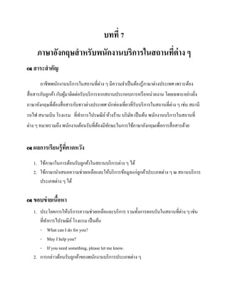 บทที่ 7
ภาษาอังกฤษสาหรับพนักงานบริการในสถานทีต่าง ๆ
่
 สาระสาคัญ

อาชีพพนักงานบริ การในสถานที่ต่าง ๆ มีความจาเป็ นต้องรู ้ภาษาต่างประเทศ เพราะต้อง
สื่ อสารกับลูกค้า กับผูมาติดต่อรับบริ การจากสถานประกอบการหรื อหน่วยงาน โดยเฉพาะอย่างยิง
้
่
ภาษาอังกฤษที่ตองสื่ อสารกับชาวต่างประเทศ นักท่องเที่ยวที่รับบริ การในสถานที่ต่าง ๆ เช่น สถานี
้
รถไฟ สนามบิน โรงแรม ที่ทาการไปรษณี ย ์ ห้างร้าน บริ ษท เป็ นต้น พนักงานบริ การในสถานที่
ั
ต่าง ๆ หมายรวมถึง พนักงานต้อนรับที่ตองมีทกษะในการใช้ภาษาอังกฤษเพื่อการสื่ อสารด้วย
้
ั
 ผลการเรี ยนรู้ ที่คาดหวัง

1. ใช้ภาษาในการต้อนรับลูกค้าในสถานบริ การต่าง ๆ ได้
2. ใช้ภาษานาเสนอความช่วยเหลือและให้บริ การข้อมูลแก่ลูกค้าประเภทต่าง ๆ ณ สถานบริ การ
ประเภทต่าง ๆ ได้
 ขอบข่ ายเนือหา
้

1. ประโยคการให้บริ การความช่วยเหลือและบริ การ รวมทั้งการตอบรับในสถานที่ต่าง ๆ เช่น
ที่ทาการไปรษณี ย ์ โรงแรม เป็ นต้น
- What can I do for you?
- May I help you?
- If you need something, please let me know.
2. การกล่าวต้อนรับลูกค้าของพนักงานบริ การประเภทต่าง ๆ

 