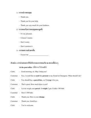 1.4 การกล่าวขอบคุณ
- Thank you.
- Thank you for your help.
- Thank you very much for your kindness.
1.5 การตอบรับการขอบคุณของลูกค้ า
- It’s my pleasure.
- It doesn’t matter.
- Don’t worry.
- Don’t mention it.
1.6 การขอความช่ วยเหลือ
- Excuse me ______________________.
ตัวอย่ าง การนาเสนอการให้ บริการและการตอบรับ ณ สถานทีต่าง ๆ
่
At the post-office (ที่ทาการไปรษณี ย)์
Clerk

: Good morning, sir. May I help you?

Customer : Yes, I would like to send this present to my friend in Chiengmai. What should I do?
Clerk

: You should buy a parcel-box, we’ll wrap it for you.

Customer : That’s great. How much does it cost?
Clerk

: Let me weigh your parcel. It weighs 2 gm. It takes 100 baht.

Customer : Here’s 500 baht.
Clerk

: Thank you. Here is your change.

Customer : Thank you. Good bye.
Clerk

: You’re welcome.

 
