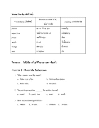 Word Study (คาศัพท์ )
Vocabularies (คาศัพท์)

Pronunciation (คาอ่าน)

Meaning (ความหมาย)

ชนิดของคา

present

เพรซ´ เซินทฺ (n)

ของขวัญ

parcel-box

พาร์เซิล-บอคซฺ (n)

กล่องพัสดุ

parcel

พาร์เซิล (n)

พัสดุ

weigh

เว (v)

ชังน้ าหนัก
่

change

เชนจฺ (n)

เงินทอน

send

เซนดฺ (v)

ส่ ง

กิจกรรม 1 ให้ ผ้ เู รี ยนจับคู่ ฝึ กบทสนทนาข้ างต้ น
Exercise 1 Choose the best answer.
1. Where can we send the parcel?
a. At the post-office
c. At the bank

b. At the police station
d. At school

2. We put the present in a _______ for sending by mail.
a. parcel
b. parcel-box
c. wrap
d. weigh
3. How much does the parcel cost?
a. 30 baht b. 50 baht

c. 100 baht d. 150 baht

 