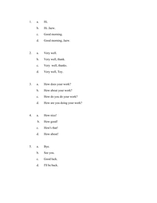 1.

a.
b.
c.
d.

Hi.
Hi. Jaew.
Good morning.
Good morning, Jaew.

2.

a.
b.
c.
d.

Very well.
Very well, thank.
Very well, thanks.
Very well, Toy.

3.

a.
b.
c.
d.

How does your work?
How about your work?
How do you do your work?
How are you doing your work?

4.

a.
b.
c.
d.

How nice!
How good!
How's that!
How about!

5.

a.
b.
c.
d.

Bye.
See you.
Good luck.
I'll be back.

 