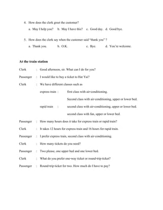 4. How does the clerk greet the customer?
a. May I help you? b. May I have this? c. Good day. d. Good bye.
5. How does the clerk say when the customer said “thank you” ?
a. Thank you.
b. O.K.
c. Bye.
d. You’re welcome.

At the train station
Clerk

: Good afternoon, sir. What can I do for you?

Passenger : I would like to buy a ticket to Hat Yai?
Clerk

: We have different classes such as
express train :

first class with air-conditioning.
Second class with air-conditioning, upper or lower bed.

rapid train :

second class with air-conditioning, upper or lower bed.
second class with fan, upper or lower bed.

Passenger : How many hours does it take for express train or rapid train?
Clerk

: It takes 12 hours for express train and 16 hours for rapid train.

Passenger : I prefer express train, second class with air-conditioning.
Clerk

: How many tickets do you need?

Passenger : Two please, one upper bed and one lower bed.
Clerk

: What do you prefer one-way ticket or round-trip ticket?

Passenger : Round-trip ticket for two. How much do I have to pay?

 