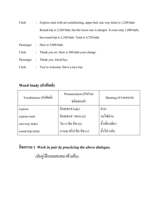 Clerk

: Express train with air-conditioning, upper bed, one way ticket is 1,280 baht.
Round trip is 2,560 baht, but the lower one is cheaper. It costs only 1,080 baht,
but round trip is 2,160 baht. Total is 4,720 baht.

Passenger : Here is 5,000 baht.
Clerk

: Thank you sir. Here is 280 baht your change.

Passenger : Thank you. Good bye.
Clerk

: You’re welcome. Have a nice trip.

Word Study (คาศัพท์ )
Vocabularies (คาศัพท์)

Pronunciation (คาอ่าน)
ชนิดของคา

Meaning (ความหมาย)

express

อิคสฺ เพรส (adj.)

ด่วน

express train

อิคสฺ เพรส´ เทรน (n)

รถไฟด่วน

one-way ticket

วัน-เว ทิค´คิท (n)

ตัวเที่ยวเดียว
๋

round-trip ticket

เรานดฺ -ทริ ป ทิค´คิท (v)

ตัวไป-กลับ
๋

กิจกรรม 2 Work in pair by practicing the above dialogue.
(จับคู่ ฝึ กบทสนทนาข้ างต้ น)

 