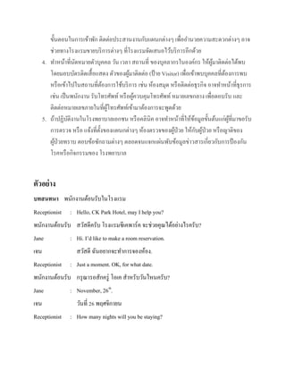ขั้นตอนในการเข้าพัก ติดต่อประสานงานกับแผนกต่างๆ เพื่ออานวยความสะดวกต่างๆ อาจ
ช่วยทางโรงแรมขายบริ การต่างๆ ที่โรงแรมจัดเสนอไว้บริ การอีกด้วย
4. ทาหน้าที่นดหมายตัวบุคคล วัน เวลา สถานที่ ของบุคลากรในองค์กร ให้ผมาติดต่อได้พบ
ั
ู้
โดยมอบบัตรติดเสื้ อแสดง ตัวของผูมาติดต่อ (ป้ าย Visitor) เพื่อเข้าพบบุคคลที่ตองการพบ
้
้
หรื อเข้าไปในสถานที่ตองการใช้บริ การ เช่น ห้องสมุด หรื อติดต่อธุรกิจ อาจทาหน้าที่ธุรการ
้
เช่น เป็ นพนักงาน รับโทรศัพท์ หรื อผูควบคุมโทรศัพท์ หมายเลขกลาง เพื่อตอบรับ และ
้
ติดต่อหมายเลขภายในที่ผโทรศัพท์เข้ามาต้องการจะพูดด้วย
ู้
5. ถ้าปฏิบติงานในโรงพยาบาลเอกชน หรื อคลินิค อาจทาหน้าที่ให้ขอมูลขั้นต้นแก่ผที่มาขอรับ
ั
้
ู้
ั ้
การตรวจ หรื อ แจ้งที่ต้ งของแผนกต่างๆ ห้องตรวจของผูป่วย ให้กบผูป่วย หรื อญาติของ
ั
้
ผูป่วยทราบ ตอบข้อซักถามต่างๆ ตลอดจนแจกแผ่นพับข้อมูลข่าวสารเกี่ยวกับการป้ องกัน
้
โรคหรื อกิจกรรมของ โรงพยาบาล

ตัวอย่ าง
บทสนทนา พนักงานต้อนรับในโรงแรม
Receptionist

: Hello, CK Park Hotel, may I help you?

พนักงานต้อนรับ สวัสดีครับ โรงแรมซีเคพาร์ค จะช่วยคุณได้อย่างไรครับ?
Jane
เจน
Receptionist

: Hi. I’d like to make a room reservation.
สวัสดี ฉันอยากจะทาการจองห้อง.
: Just a moment. OK, for what date.

พนักงานต้อนรับ กรุ ณารอสักครู่ โอเค สาหรับวันไหนครับ?
Jane
เจน
Receptionist

: November, 26th.
วันที่ 26 พฤศจิกายน
: How many nights will you be staying?

 
