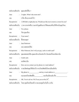 พนักงานต้อนรับ คุณจะพักกี่คืน ?
Jane
เจน
Receptionist

: 2 nights. What’s the room rate?
2 คืน ห้องราคาเท่าไร?
: 1,500 baht a night plus tax. Would you like me to reserve a room for you?

พนักงานต้อนรับ 1,500 บาท ต่อคืน รวมภาษี คุณต้องการให้ผมจองห้องให้สาหรับคุณไหม
Jane
เจน
Receptionist

: Yes, please.
ใช่ กรุ ณาด้วย
: Your name?

พนักงานต้อนรับ ชื่อของคุณ?
Jane
เจน
Receptionist

: Jane Patterson.
เจน แพทเทอร์สัน
: Miss Patterson, how will you pay, cash or credit card?

พนักงานต้อนรับ คุณแพทเทอร์สัน คุณจะชาระเงินอย่างไร เงินสดหรื อเครดิตการ์ด
Jane

: Credit card.

เจน

เครดิตการ์ด

Receptionist

: How can we contact you by phone or e-mail address?

พนักงานต้อนรับ เราจะติดต่อคุณได้อย่างไร ทางโทรศัพท์หรื อทางอีเมล์ครับ
Jane

: My phone is ____________, and my e-mail address is ________________.

เจน

หมายเลขโทรศัพท์คือ___________ และอีเมล์ของฉัน คือ ______________

Receptionist

: OK. You’re all set. We’ll see you on the 26th.

พนักงานต้อนรับ โอเค คุณเรี ยบร้อยแล้ว เราจะเจอคุณในวันที่ 26 ครับ

 