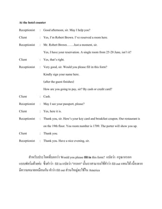 At the hotel counter
Receptionist

: Good afternoon, sir. May I help you?

Client

: Yes, I’m Robert Brown. I’ve reserved a room here.

Receptionist

: Mr. Robert Brown…….Just a moment, sir.
Yes, I have your reservation. A single room from 25-28 June, isn’t it?

Client

: Yes, that’s right.

Receptionist

: Very good, sir. Would you please fill in this form?
Kindly sign your name here.
(after the guest finishes)
How are you going to pay, sir? By cash or credit card?

Client

: Cash.

Receptionist

: May I see your passport, please?

Client

: Yes, here it is.

Receptionist

: Thank you, sir. Here’s your key card and breakfast coupon. Our restaurant is
on the 19th floor. You room number is 1709. The porter will show you up.

Client

: Thank you.

Receptionist

: Thank you. Have a nice evening, sir.

สาหรับประโยคที่บอกว่า Would you please fill in this form? แปลว่า กรุ ณากรอก
แบบฟอร์มด้วยค่ะ ซึ่งคาว่า fill in แปลว่า "กรอก" นั้นเราสามารถใช้คาว่า fill out แทนได้ เนื่องจาก
มีความหมายเหมือนกัน คาว่า fill out ส่ วนใหญ่จะใช้ใน America

 