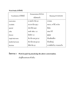 Word Study (คาศัพท์ )
Vocabularies (คาศัพท์)

Pronunciation (คาอ่าน)
ชนิดของคา

Meaning (ความหมาย)

reservation

เร-เซอร์เว´ชัน (n)

การจอง

available

อะเวล´เบิล (adj.)

เหมาะ, หาได้, หาง่าย

special

สเพ´เชิล (adj.)

พิเศษ

offer

ออฟ´-เฟอะ (v)

เสนอ ให้

discuss

ดิสคัส´ (v)

พูดคุย

single bed room

ซิง´เกิล เบด รู ม (n)

ห้องเตียงเดี่ยว

double bed room

ดับ´เบิล เบด รู ม (n)

ห้องเตียงคู่

decision

ดิซิส´ชัน (n)

การตัดสิ นใจ, การตกลงใจ

กิจกรรม 3 Work in pair by practicing the above conversation.
(จับคู่ฝึกบทสนทนาข้ างต้ น)

 