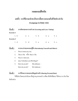 เฉลยแบบฝึ กหัด
บทที่ 1 การใช้ ภาษาท่ าทางในการสื่ อความหมายในชีวตประจาวัน
ิ
(Language in Daily Life)
เรื่องที่ 1
การทักทายและการกล่าวลา (Greeting and Leave Taking)
Exercise 1
1. b
2. c
3. b
4. a
5. a
Exercise 2
1. d
2. d
3. a
4. a
5. c
เรื่องที่ 2
1.
2.
3.
4.
5.

เรื่องที่ 3

การแนะนาตนเองและผู้อน (Introducing Yourself and Others)
ื่
Nice to meet you, too.
This is Tik. หรื อ Here’s Tik.
Nice to meet you.
may I introduce you Mrs.Roger?
How do you do?
Mrs.Johnson :
How do you do?
Mr.Anderson :

การให้ และการสอบถามข้ อมูลส่ วนตัว (Sharing Personal Data)
ให้มีประโยคแนะนาตัวเอง ที่อยู่ อายุ ครอบครัว อาชีพ หรื อสิ่ งที่ชอบ ให้ครบ 5-6 ประโยค
ดังตัวอย่าง

 