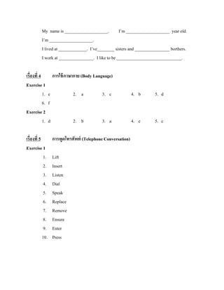 My name is ____________________. I’m ____________________ year old.
I’m ____________________.
I lived at _____________. I’ve________ sisters and ________________ borthers.
I work at ________________. I like to be ______________________________.
เรื่องที่ 4
การใช้ ภาษากาย (Body Language)
Exercise 1
1. e
2. a
3. c
6. f
Exercise 2
1. d
2. b
3. a
เรื่องที่ 5
Exercise 1
1.
2.
3.
4.
5.
6.
7.
8.
9.
10.

การพูดโทรศัพท์ (Telephone Conversation)
Lift
Insert
Listen
Dial
Speak
Replace
Remove
Ensure
Enter
Press

4. b

5. d

4. e

5. c

 