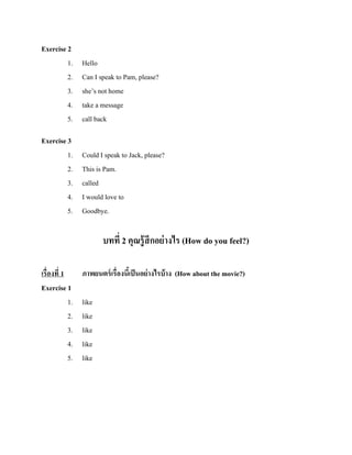 Exercise 2
1.
2.
3.
4.
5.

Hello
Can I speak to Pam, please?
she’s not home
take a message
call back

Exercise 3
1.
2.
3.
4.
5.

Could I speak to Jack, please?
This is Pam.
called
I would love to
Goodbye.

บทที่ 2 คุณรู้ สึกอย่ างไร (How do you feel?)
เรื่องที่ 1
Exercise 1
1.
2.
3.
4.
5.

ภาพยนตร์ เรื่องนีเ้ ป็ นอย่ างไรบ้ าง (How about the movie?)
like
like
like
like
like

 