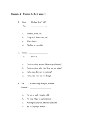 Exercise 2 Choose the best answer.
1.

Pom :
Jun :
a.
b.
c.
d.

Hi, Jun. How's life?
________________.

I'm fine, thank you.
Very well, thanks, and you?
Fine, thanks.
Nothing to complain.

2. Nooch : ____________________.
Lak
: I'm O.K.
a.
b.
c.
d.

Good morning, Madam. How are you keeping?
Good morning, Miss Lak. How are you today?
Hello, lady. How are everything?
Hello, Lak. How are you doing?

3. Ton : What's wrong with you, Sommai?
Sommai : _______________________
a.
b.
c.
d.

I'm not so well. I catch a cold.
I'm O.K. I'll go to see the doctor.
Nothing to complain. I have a toothache.
So, so. My leg is broken.

 