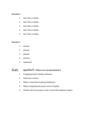 Exercise 2
1.
2.
3.
4.
5.

don’t like or dislike
don’t like or dislike
don’t like or dislike
don’t like or dislike
don’t like or dislike

Exercise 3
1.
2.
3.
4.
5.

pleased
pleased
pleased
pleasant
unpleasant

เรื่องที่ 2
1.
2.
3.
4.
5.

คุณสนใจอะไร (Where are you interested in?)
It happened before Sunday afternoon.
Suda likes to dance.
Malee is interested in playing badminton.
Mana is preparing the project work in English.
Wichai will do the project work in Social Development subject.

 