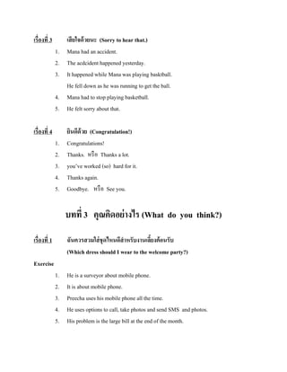 เรื่องที่ 3

4.
5.

เสี ยใจด้ วยนะ (Sorry to hear that.)
Mana had an accident.
The acdcident happened yesterday.
It happened while Mana was playing basktball.
He fell down as he was running to get the ball.
Mana had to stop playing basketball.
He felt sorry about that.

1.
2.
3.
4.
5.

ยินดีด้วย (Congratulation!)
Congratulations!
Thanks. หรื อ Thanks a lot.
you’ve worked (so) hard for it.
Thanks again.
Goodbye. หรื อ See you.

1.
2.
3.

เรื่องที่ 4

บทที่ 3 คุณคิดอย่ างไร (What do you think?)
เรื่องที่ 1

ฉันควรสวมใส่ ชุดไหนดีสาหรับงานเลียงต้ อนรับ
้
(Which dress should I wear to the welcome party?)

Exercise
1.
2.
3.
4.
5.

He is a surveyor about mobile phone.
It is about mobile phone.
Preecha uses his mobile phone all the time.
He uses options to call, take photos and send SMS and photos.
His problem is the large bill at the end of the month.

 