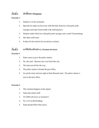 เรื่องที่ 2
เดินซื้อของ (Shopping)
Exercise 1
1. Siriporn is in the restaurant.
2. Specials for today are hot curry with fish ball, fried rice with garlic pork
sausages and super fried noodle with seafood gravy.
3. Siriporn orders fried rice with garlic pork sausages and a small Tomyamkung.
4. She takes cold water.
5. It takes for her meal to be served just a minute.
เรื่องที่ 3
Exercise 1
1.
2.
3.
4.
5.

Exercise 2
1.
2.
3.
4.
5.

การให้ บริการด้ านต่ าง ๆ (Various Services)
Suda wants to go to the police station.
No, she can't. Because she is not from this city.
The man can tell her the way.
The police station is beside the post office.
Go up the street and turn right at Saint Bernard road. The police station is
next to the post office.

This situation happens at the airport.
Suda asks airline staff.
TG 2008 will arrive at terminal C.
No, it is't in that building.
Suda should follow blue arrow.

 