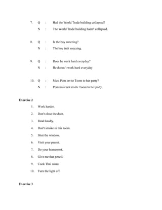 7.

Q
N

:
:

Had the World Trade building collapsed?
The World Trade building hadn't collapsed.

8.

Q
N

:
:

Is the boy sneezing?
The boy isn't sneezing.

9.

Q
N

:
:

Does he work hard everyday?
He doesn’t work hard everyday.

10. Q
N

:
:

Must Pom invite Toom to her party?
Pom must not invite Toom to her party.

Exercise 2
1. Work harder.
2.
3.
4.
5.

Don't close the door.
Read loudly.
Don't smoke in this room.
Shut the window.

6.
7.
8.
9.
10.

Visit your parent.
Do your homework.
Give me that pencil.
Cook Thai salad.
Turn the light off.

Exercise 3

 