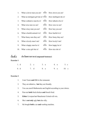 1. What a clever man you are! หรื อ How clever you are!
2.
3.
4.
5.

What an inteligent girl she is! หรื อ
What a talkative man he is! หรื อ
What wise men we are!
หรื อ
What a lazy man you are! หรื อ

How intelligent she is!
How talkative he is!
How wise we are!
How lazy you are!

6.
7.
8.
9.
10.

What a fearful animal it is!
What funny men they are!
What a lovely man I am!
What a happy man he is!
What a nice girl she is!

How fearful it is!
How funny they are!
How lovely I am!
How happy he is!
How nice she is!

เรื่องที่ 2
Exercise 1
1. d
6. d

หรื อ
หรื อ
หรื อ
หรื อ
หรื อ

ประโยคความรวม (Compound Sentence)
2. c
7. d

3. a
8. a

4. a
9. a

5. c
10. c

Exercise 2
1.
2.
3.
4.
5.

I met Toom and Obb in the restaurant.
They are talkative, but they are friendly.
You can enroll Mathemetics or English according to your choice.
Pom ate both fried chicken and french fried.
Either Liverpool or Manchester United will win.

6.
7.

She is not only ugly but also silly.
He bought both a car and washing machine.

 
