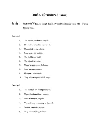บทที่ 5 อดีตกาล (Past Tense)
เรื่องที่ 1

ทบทวนการใช้ Present Simple Tense, Present Continuous Tense และ Future
Simple Tense

Exercise 1
1.
2.
3.
4.
5.
6.
7.
8.
9.
10.

The teacher teaches us English.
Her mother loves him very much.
My aunt gives me a book.
Suda kisses her mother.
The child cries loudly.
The rat catches a rat.
Malee lays down on the beach.
Suda passes the exam.
He buys a motorcycle.
They often sing an English songs.

Exercise 2
1.
2.
3.
4.
5.

The children are eating mangoes.
My mother is cutting a mango.
Suda is studying English.
You and I are swimming in the pool.
We are travelling abroad.

6.

Thay are watching football.

 
