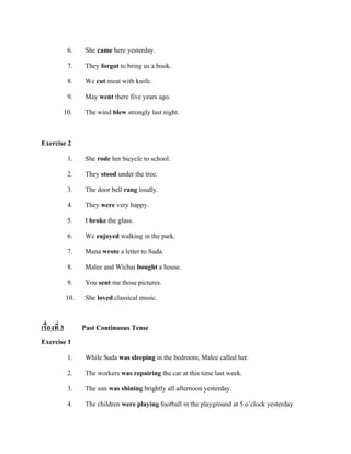 6.
7.
8.
9.
10.
Exercise 2
1.
2.
3.
4.

She came here yesterday.
They forgot to bring us a book.
We cut meat with knife.
May went there five years ago.
The wind blew strongly last night.

She rode her bicycle to school.
They stood under the tree.
The door bell rang loudly.
They were very happy.

5.
6.
7.
8.
9.

I broke the glass.
We enjoyed walking in the park.
Mana wrote a letter to Suda.
Malee and Wichai bought a house.
You sent me those pictures.

10.

She loved classical music.

เรื่องที่ 3
Exercise 1

Past Continuous Tense

1.
2.

While Suda was sleeping in the bedroom, Malee called her.
The workers was repairing the car at this time last week.

3.
4.

The sun was shining brightly all afternoon yesterday.
The children were playing football in the playground at 5 o’clock yesterday

 