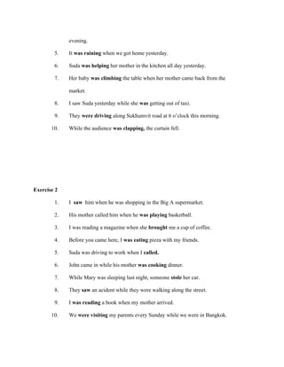 5.
6.
7.
8.
9.
10.

evening.
It was raining when we got home yesterday.
Suda was helping her mother in the kitchen all day yesterday.
Her baby was climbing the table when her mother came back from the
market.
I saw Suda yesterday while she was getting out of taxi.
They were driving along Sukhumvit road at 6 o’clock this morning.
While the audience was clapping, the curtain fell.

Exercise 2
1.
2.
3.

I saw him when he was shopping in the Big A supermarket.
His mother called him when he was playing basketball.
I was reading a magazine when she brought me a cup of coffee.

4.
5.
6.
7.
8.
9.

Before you came here, I was eating pizza with my friends.
Suda was driving to work when I called.
John came in while his mother was cooking dinner.
While Mary was sleeping last night, someone stole her car.
They saw an acident while they were walking along the street.
I was reading a book when my mother arrived.

10.

We were visiting my parents every Sunday while we were in Bangkok.

 