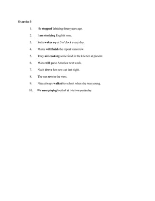 Exercise 3
1.
2.
3.
4.

He stopped drinking three years ago.
I am studying English now.
Suda wakes up at 5 o’clock every day.
Malee will finish the report tomorrow.

5.
6.
7.
8.
9.

They are cooking some food in the kitchen at present.
Mana will go to America next week.
Nuch drove her new car last night.
The sun sets in the west.
Nipa always walked to school when she was young.

10.

We were playing football at this time yesterday.

 