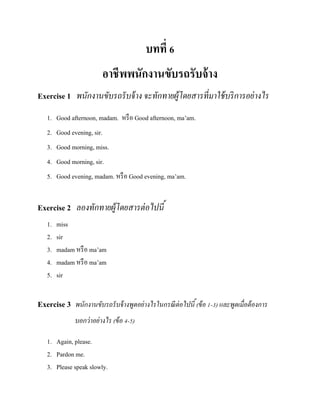 บทที่ 6
อาชีพพนักงานขับรถรับจ้ าง
Exercise 1 พนักงานขับรถรั บจ้ าง จะทักทายผู้โดยสารที่ มาใช้ บริ การอย่ างไร
1. Good afternoon, madam. หรื อ Good afternoon, ma’am.
2. Good evening, sir.
3. Good morning, miss.
4. Good morning, sir.
5. Good evening, madam. หรื อ Good evening, ma’am.

Exercise 2 ลองทักทายผู้โดยสารต่ อไปนี ้
1.
2.
3.
4.
5.

miss
sir
madam หรื อ ma’am
madam หรื อ ma’am
sir

Exercise 3 พนักงานขับรถรั บจ้ างพูดอย่างไรในกรณี ต่อไปนี ้ (ข้ อ 1-3) และพูดเมื่อต้ องการ
บอกว่ าอย่ างไร (ข้ อ 4-5)
1. Again, please.
2. Pardon me.
3. Please speak slowly.

 