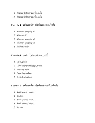 4. ต้องการให้ผโดยสารพูดซ้ าอีกครั้ง
ู้
5. ต้องการให้ผโดยสารพูดซ้ าอีกครั้ง
ู้

Exercise 4 พนักงานขับรถรั บจ้ างจะถามอย่ างไร
1.
2.
3.
4.
5.

Where are you going to?
Where to, sir?
Where are you going to?
Where are you going to?
Where to, miss?

Exercise 5 วางคาว่ า please อีกแบบหนึ่ง
1.
2.
3.
4.
5.

Get in, please
Don’t forget your luggage, please.
Please say again.
Please drop me here.
Drive slowly, please.

Exercise 6 พนักงานขับรถรั บจ้ างจะตอบรั บอย่ างไร
1.
2.
3.
4.
5.

Thank you very much.
You too.
Thank you very much.
Thank you very much.
See you.

 