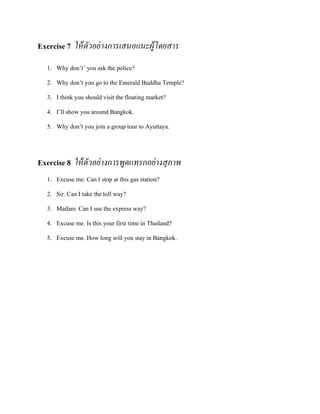 Exercise 7 ให้ ตัวอย่ างการเสนอแนะผู้โดยสาร
1. Why don’t’ you ask the police?
2. Why don’t you go to the Emerald Buddha Temple?
3. I think you should visit the floating market?
4. I’ll show you around Bangkok.
5. Why don’t you join a group tour to Ayuttaya.

Exercise 8 ให้ ตัวอย่ างการพูดแทรกอย่ างสุภาพ
1. Excuse me. Can I stop at this gas station?
2. Sir. Can I take the toll way?
3. Madam. Can I use the express way?
4. Excuse me. Is this your first time in Thailand?
5. Excuse me. How long will you stay in Bangkok.

 