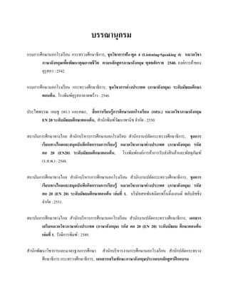 บรรณานุกรม
กรมการศึกษานอกโรงเรี ยน กระทรวงศึกษาธิการ, ชุ ดวิชาการฟัง-พูด 4 (Listening-Speaking 4) หมวดวิชา
ภาษาอังกฤษเพือพัฒนาคุณภาพชี วต ตามหลักสู ตรภาษาอังกฤษ พุทธศักราช 2540. องค์การค้าของ
่
ิ
คุรุสภา : 2542.
กรมการศึกษานอกโรงเรี ยน กระทรวงศึกษาธิการ, ชุ ดวิชาการต่ างประเทศ (ภาษาอังกฤษ) ระดับมัธยมศึกษา
ตอนต้ น. โรงพิมพ์คุรุสภาลาดพร้าว : 2546.
ประไพพรรณ เอมชู (ดร.) และคณะ, สื่ อการเรียนรู้ การศึกษานอกโรงเรี ยน (กศน.) หมวดวิชาภาษาอังกฤษ
EN 20 ระดับมัธยมศึกษาตอนต้ น, สานักพิมพ์วฒนาพานิช จากัด : 2550.
ั
สถาบันการศึกษาทางไกล สานักบริ หารการศึกษานอกโรงเรี ยน สานักงานปลัดกระทรวงศึกษาธิการ, ชุ ดการ
เรียนทางไกลและสมุดบันทึกกิจกรรมการเรี ยนรู้ หมวดวิชาภาษาต่ างประเทศ (ภาษาอังกฤษ) รหัส
ตอ 20 (EN20) ระดับมัธยมศึกษาตอนต้ น. โรงพิมพ์องค์การค้าการรับส่ งสิ นค้าและพัสดุภณฑ์
ั
(ร.ส.พ.) : 2548.
สถาบันการศึกษาทางไกล สานักบริ หารการศึกษานอกโรงเรี ยน สานักงานปลัดกระทรวงศึกษาธิการ, ชุ ดการ
เรียนทางไกลและสมุดบันทึกกิจกรรมการเรี ยนรู้ หมวดวิชาภาษาต่ างประเทศ (ภาษาอังกฤษ) รหัส
ตอ 20 (EN 20) ระดับมัธยมศึกษาตอนต้ น เล่มที่ 1. บริ ษทสหพันธมิตรพริ้ นติ้งแอนด์ พลับลิชชิ่ง
ั
จากัด : 2551.
สถาบันการศึกษาทางไกล สานักบริ หารการศึกษานอกโรงเรี ยน สานักงานปลัดกระทรวงศึกษาธิการ, เอกสาร
เสริมหมวดวิชาภาษาต่ างประเทศ (ภาษาอังกฤษ) รหัส ตอ 20 (EN 20) ระดับมัธยม ศึกษาตอนต้น
เล่มที่ 1. รังษีการพิมพ์ : 2549.
สานักพัฒนาวิชาการและมาตรฐานการศึกษา สานักบริ หารงานการศึกษานอกโรงเรี ยน สานักปลัดกระทรวง
ศึกษาธิการ กระทรวงศึกษาธิการ, เอกสารเสริมทักษะภาษาอังกฤษประกอบหลักสู ตรฝึ กอบรม

 
