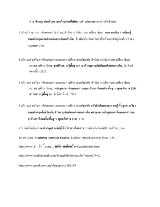 ภาษาอังกฤษ สาหรับแรงงานไทยก่อนไปทางานต่ างประเทศ (เอกสารอัดสาเนา)
สานักบริ หารงานการศึกษานอกโรงเรี ยน, สานักงานปลัดกระทรวงศึกษาธิการ เอกสารเสริม การเรียนรู้
ภาษาอังกฤษสาหรับพนักงานขับรถรับจ้ าง โรงพิมพ์องค์การรับส่ งสิ นค้าและพัสดุภณฑ์ (ร.ส.พ.)
ั
กรุ งเทพฯ 2548
สานักงานส่ งเสริ มการศึกษานอกระบบและการศึกษาตามอัธยาศัย สานักงานปลัดกระทรวงศึกษาธิการ
กระทรวงศึกษาธิการ, ชุ ดปรับความรู้ พนฐานภาษาอังกฤษ ระดับมัธยมศึกษาตอนต้ น. โรงพิมพ์
ื้
ดอกเบี้ย : 2552.
สานักงานส่ งเสริ มการศึกษานอกระบบและการศึกษาตามอัธยาศัย สานักงานปลัดกระทรวงศึกษาธิการ
กระทรวงศึกษาธิการ, หลักสู ตรการศึกษานอกระบบระดับการศึกษาขั้นพืนฐาน พุทธศักราช 2551
้
สาระความรู้ พนฐาน. รังษีการพิมพ์ : 2553.
ื้
สานักงานส่ งเสริ มการศึกษานอกระบบและการศึกษาตามอัธยาศัย หนังสื อเรียนสาระความรู้ พนฐานรายวิชา
ื้
ภาษาอังกฤษในชี วตประจาวัน ระดับมัธยมศึกษาตอนต้ น พต21001 หลักสู ตรการศึกษานอกระบบ
ิ
ระดับการศึกษาขั้นพืนฐาน พุทธศักราช 2551, 2554.
้
อารี จังสถิตย์กุล ภาษาอังกฤษสาหรับผู้ให้ บริการรถโดยสาร การท่องเที่ยวแห่งประเทศไทย, 2546.
Taylor Grant. Mastering American English. London : Oxford university Press : 1981.

http://www.งานวันนี้.com/.../พนักงานต้ อนรับ-Receiptionist.html
http://www.englishspeak.com/th/english-lesson.cfm?lessonID=62
http://www.gotoknow.org/blogs/posts/107579

 