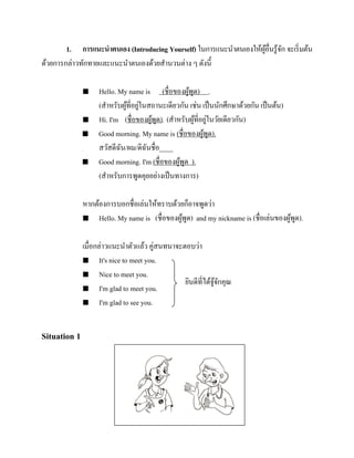 1. การแนะนาตนเอง (Introducing Yourself) ในการแนะนาตนเองให้ผอื่นรู ้จก จะเริ่ มต้น
ู้
ั
ด้วยการกล่าวทักทายและแนะนาตนเองด้วยสานวนต่าง ๆ ดังนี้







Hello. My name is (ชื่อของผูพด) .
้ ู
(สาหรับผูที่อยูในสถานะเดียวกัน เช่น เป็ นนักศึกษาด้วยกัน เป็ นต้น)
้ ่
Hi. I'm (ชื่อของผูพด). (สาหรับผูที่อยูในวัยเดียวกัน)
้ ู
้ ่
Good morning. My name is (ชื่อของผูพด).
้ ู
สวัสดีฉน/ผม/ดิฉนชื่อ____
ั
ั
Good morning. I'm (ชื่อของผูพด ).
้ ู
(สาหรับการพูดคุยอย่างเป็ นทางการ)

หากต้องการบอกชื่อเล่นให้ทราบด้วยก็อาจพูดว่า
 Hello. My name is (ชื่อของผูพด) and my nickname is (ชื่ อเล่นของผูพด).
้ ู
้ ู
เมื่อกล่าวแนะนาตัวแล้ว คู่สนทนาจะตอบว่า
 It's nice to meet you.
 Nice to meet you.
ยินดีที่ได้จจกคุณ
ู้ ั
 I'm glad to meet you.
 I'm glad to see you.

Situation 1

รู ปภาพ

 