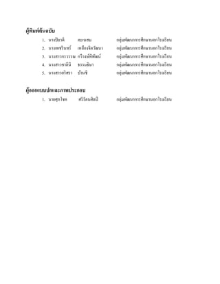 ผู้พมพ์ต้นฉบับ
ิ
1.
2.
3.
4.
5.

นางปิ ยวดี
นางเพชริ นทร์
นางสาวกรวรรณ
นางสาวชาลีนี
นางสาวอริ ศรา

คะเนสม
เหลืองจิตวัฒนา
กวีวงษ์พิพฒน์
ั
ธรรมธิษา
บ้านชี

กลุ่มพัฒนาการศึกษานอกโรงเรี ยน
กลุ่มพัฒนาการศึกษานอกโรงเรี ยน
กลุ่มพัฒนาการศึกษานอกโรงเรี ยน
กลุ่มพัฒนาการศึกษานอกโรงเรี ยน
กลุ่มพัฒนาการศึกษานอกโรงเรี ยน

ผู้ออกแบบปกและภาพประกอบ
1. นายศุภโชค

ศรี รัตนศิลป์

กลุ่มพัฒนาการศึกษานอกโรงเรี ยน

 