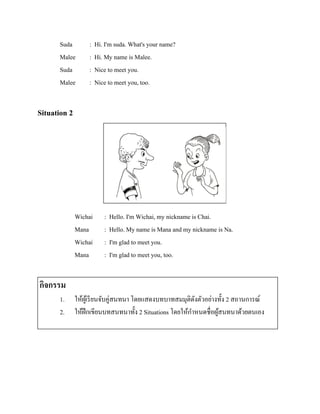 Suda
Malee
Suda
Malee

:
:
:
:

Hi. I'm suda. What's your name?
Hi. My name is Malee.
Nice to meet you.
Nice to meet you, too.

Situation 2

รู ปภาพ

Wichai
Mana
Wichai
Mana

:
:
:
:

Hello. I'm Wichai, my nickname is Chai.
Hello. My name is Mana and my nickname is Na.
I'm glad to meet you.
I'm glad to meet you, too.

กิจกรรม
1.
2.

ให้ผเู ้ รี ยนจับคู่สนทนา โดยแสดงบทบาทสมมุติดงตัวอย่างทั้ง 2 สถานการณ์
ั
ให้ฝึกเขียนบทสนทนาทั้ง 2 Situations โดยให้กาหนดชื่อผูสนทนาด้วยตนเอง
้

 