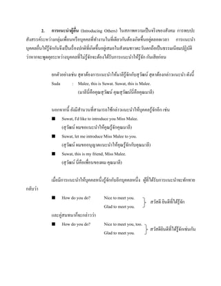 2. การแนะนาผู้อน (Introducing Others) ในสภาพความเป็ นจริ งของสังคม การพบปะ
ื่
่
สังสรรค์ระหว่างกลุ่มเพื่อนหรื อบุคคลที่ทางานในที่เดียวกันต้องเกิดขึ้นอยูตลอดเวลา การแนะนา
บุคคลอื่นให้รู้จกกันจึงเป็ นเรื่ องปกติที่เกิดขึ้นอยูเ่ สมอในสังคมชาวตะวันตกถือเป็ นธรรมเนียมปฏิบติ
ั
ั
ว่าหากจะพูดคุยระหว่างบุคคลที่ไม่รู้จกจะต้องได้รับการแนะนาให้รู้จก กันเสี ยก่อน
ั
ั
ยกตัวอย่างเช่น สุ ดาต้องการแนะนาให้มาลีรู้จกกับสุ วฒน์ สุ ดาต้องกล่าวแนะนา ดังนี้
ั
ั
Suda
: Malee, this is Suwat. Suwat, this is Malee.
(มาลีนี่คือคุณสุ วฒน์ คุณสุ วฒน์นี่คือคุณมาลี)
ั
ั
นอกจากนี้ ยังมีสานวนที่สามารถใช้กล่าวแนะนาให้บุคคลรู ้จกอีก เช่น
ั
 Suwat, I'd like to introduce you Miss Malee.
(สุ วฒน์ ผมขอแนะนาให้คุณรู ้จกคุณมาลี)
ั
ั
 Suwat, let me introduce Miss Malee to you.
(สุ วฒน์ ผมขออนุญาตแนะนาให้คุณรู ้จกกับคุณมาลี)
ั
ั
 Suwat, this is my friend, Miss Malee.
(สุ วฒน์ นี่คือเพื่อนของผม คุณมาลี)
ั
เมื่อมีการแนะนาให้บุคคลหนึ่งรู ้จกกับอีกบุคคลหนึ่ง ผูที่ได้รับการแนะนาจะทักทาย
ั
้
กลับว่า


How do you do?

และคู่สนทนาก็จะกล่าวว่า
 How do you do?

Nice to meet you.
Glad to meet you.

สวัสดี ยินดีที่ได้รู้จก
ั

Nice to meet you, too.
Glad to meet you.

สวัสดียนดีที่ได้รู้จกเช่นกัน
ิ
ั

 