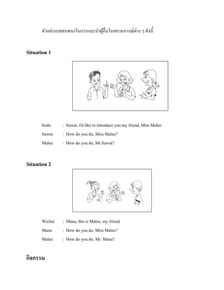 ตัวอย่างบทสนทนาในการแนะนาผูอื่นในสถานการณ์ต่าง ๆ ดังนี้
้

Situation 1

รู ปภาพ

Suda
Suwat
Malee

: Suwat, I'd like to introduce you my friend, Miss Malee.
: How do you do, Miss Malee?
: How do you do, Mr.Suwat?

Situation 2

รู ปภาพ

Wichai
Mana
Malee

กิจกรรม

: Mana, this is Malee, my friend.
: How do you do, Miss Malee?
: How do you do, Mr. Mana?

 