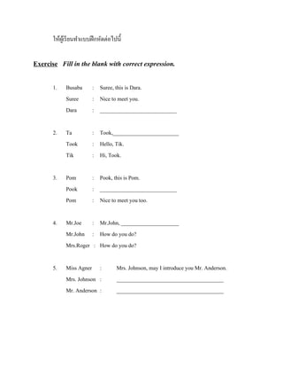 ให้ผเู ้ รี ยนทาแบบฝึ กหัดต่อไปนี้

Exercise Fill in the blank with correct expression.
1.

Busaba
Suree
Dara

: Suree, this is Dara.
: Nice to meet you.
: ____________________________

2.

Ta
Took
Tik

: Took,________________________
: Hello, Tik.
: Hi, Took.

3.

Pom
Pook
Pom

: Pook, this is Pom.
: ____________________________
: Nice to meet you too.

4.

Mr.Joe : Mr.John, _____________________
Mr.John : How do you do?
Mrs.Roger : How do you do?

5.

Miss Agner :
Mrs. Johnson :
Mr. Anderson :

Mrs. Johnson, may I introduce you Mr. Anderson.
_______________________________________
_______________________________________

 