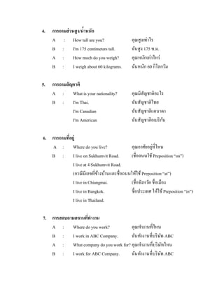 4.

5.

การถามส่ วนสู ง/นาหนัก
้
A : How tall are you?
B : I'm 175 centimeters tall.
A : How much do you weigh?
B : I weigh about 60 kilograms.

คุณสู งเท่าไร
ฉันสู ง 175 ซ.ม.
คุณหนักเท่าไหร่
ฉันหนัก 60 กิโลกรัม

การถามสั ญชาติ
A : What is your nationality?
B : I'm Thai.
I'm Canadian
I'm American

คุณมีสัญชาติอะไร
ฉันสัญชาติไทย
ฉันสัญชาติแคนาดา
ั
ฉันสัญชาติอเมริ กน

6. การถามทีอยู่
่
่
A : Where do you live?
คุณอาศัยอยูที่ไหน
B : I live on Sukhumvit Road.
(ชื่อถนนใช้ Preposition “on”)
I live at 4 Sukhumvit Road.
(กรณี มีเลขที่ขางบ้านและชื่อถนนให้ใช้ Preposition “at”)
้
I live in Chiangmai.
(ชื่อจังหวัด ชื่อเมือง
I live in Bangkok.
ชื่อประเทศ ให้ใช้ Preposition “in”)
I live in Thailand.
7. การสอบถามสถานทีทางาน
่
A : Where do you work?
คุณทางานที่ไหน
B : I work in ABC Company.
ฉันทางานที่บริ ษท ABC
ั
A : What company do you work for? คุณทางานที่บริ ษทไหน
ั
B : I work for ABC Company.
ฉันทางานที่บริ ษท ABC
ั

 