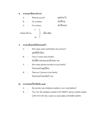 8. การถามอาชีพการทางาน
A : What do you do?
B : I'm a teacher.
A : I'm a doctor.
a
คาตอบ คือ I'm
(ชื่ออาชีพ).
an

คุณทาอะไร
ฉันเป็ นครู
ฉันเป็ นหมอ

9. การถามถึงสมาชิกในครอบครัว
A : How many sisters and brothers do you have?
คุณมีพี่นองกี่คน
้
B : I have 2 sisters and a brother.
ฉันมีพี่สาวสองคนและน้องชาย1 คน
A : How many persons are there in your family?
ในครอบครัวคุณมีกี่คน
B : There are 5 persons in my family.
ในครอบครัวของฉันมี 5 คน
10. การถามเบอร์ โทรศัพท์ /e-mail
A : Do you have any telephone numbers or an e-mail address?
B : Yes, I do. My telephone number is 02-3806871 and my mobile number
is 081-8331140. My e-mail is (e-mail address ของแต่ละ บุคคล).

 