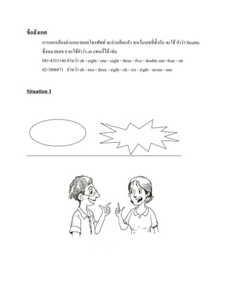 ข้ อสั งเกต
การออกเสี ยงอ่านหมายเลยโทรศัพท์ จะอ่านทีละตัว ยกเว้นเลขที่ซ้ ากัน จะใช้ คาว่า Double
ซึ่งหมายเลข 0 จะใช้คาว่า oh แทนก็ได้ เช่น
081-8351140 อ่านว่า oh - eight - one - eight - three - five - double one -four - oh
02-3806871 อ่านว่า oh - two - three - eight - oh - six - eight - seven - one

Situation 1

 