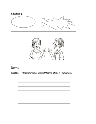 Situation 2

กิจกรรม
Exercise Please introduce yourself briefly about 5-6 sentences.
________________________________________________________
________________________________________________________
________________________________________________________
________________________________________________________
________________________________________________________
________________________________________________________
________________________________________________________

 