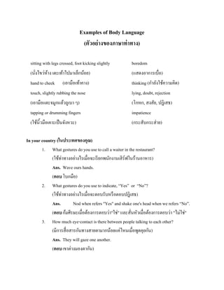 Examples of Body Language
(ตัวอย่ างของภาษาท่ าทาง)
sitting with legs crossed, foot kicking slightly
(นังไขว่หาง เตะเท้าไปมาเล็กน้อย)
้
่

boredom
(แสดงอาการเบื่อ)

hand to cheek (เอามือเท้าคาง)
touch, slightly rubbing the nose

thinking (กาลังใช้ความคิด)
lying, doubt, rejection

(เอามือแตะจมูกแล้วถูเบา ๆ)
tapping or drumming fingers
(ใช้นิ้วมือเคาะเป็ นจังหวะ)

(โกหก, สงสัย, ปฎิเสธ)
impatience
(กระสับกระส่ าย)

In your country (ในประเทศของคุณ)
1. What gestures do you use to call a waiter in the restaurant?
(ใช้ท่าทางอย่างไรเมื่อจะเรี ยกพนักงานเสิ ร์ฟในร้านอาหาร)
Ans. Wave ours hands.
(ตอบ โบกมือ)
2. What gestures do you use to indicate, “Yes” or “No”?
(ใช้ท่าทางอย่างไรเมื่อจะตอบรับหรื อตอบปฎิเสธ)
Ans.
Nod when refers "Yes" and shake one's head when we refers “No”.
(ตอบ ก้มศีรษะเมื่อต้องการตอบว่า"ใช่" และสั่นหัวเมื่อต้องการตอบว่า "ไม่ใช่"
3. How much eye-contact is there between people talking to each other?
(มีการสื่ อสารกันทางสายตามากน้อยแค่ไหนเมื่อพูดคุยกัน)
Ans. They will gaze one another.
(ตอบ เขาต่างมองตากัน)

 