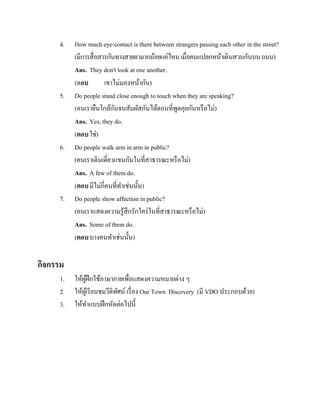 4.

5.

6.

7.

How much eye-contact is there between strangers passing each other in the street?
(มีการสื่ อสารกันทางสายตามากน้อยแค่ไหน เมื่อคนแปลกหน้าเดินสวนกันบน ถนน)
Ans. They don't look at one another.
(ตอบ
เขาไม่มองหน้ากัน)
Do people stand close enough to touch when they are speaking?
ั
(คนเรายืนใกล้กนจนสัมผัสกันได้ตอนที่พดคุยกันหรื อไม่)
ู
Ans. Yes, they do.
(ตอบ ใช่)
Do people walk arm in arm in public?
(คนเราเดินเดี่ยวแขนกันในที่สาธารณะหรื อไม่)
Ans. A few of them do.
(ตอบ มีไม่กี่คนที่ทาเช่นนั้น)
Do people show affection in public?
(คนเราแสดงความรู ้สึกรักใคร่ ในที่สาธารณะหรื อไม่)
Ans. Some of them do.
(ตอบ บางคนทาเช่นนั้น)

กิจกรรม
1.
2.
3.

ให้ผฝึกใช้ภาษากายเพื่อแสดงความหมายต่าง ๆ
ู้
ให้ผเู ้ รี ยนชมวีดิทศน์ เรื่ อง Our Town Discovery (มี VDO ประกอบด้วย)
ั
ให้ทาแบบฝึ กหัดต่อไปนี้

 