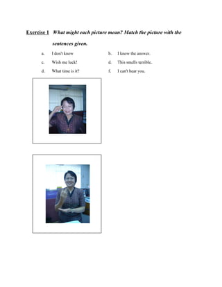 Exercise 1 What might each picture mean? Match the picture with the
sentences given.
a.
c.
d.

I don't know
Wish me luck!
What time is it?

รู ปภาพ

รู ปภาพ

b. I know the answer.
d. This smells terrible.
f. I can't hear you.

 